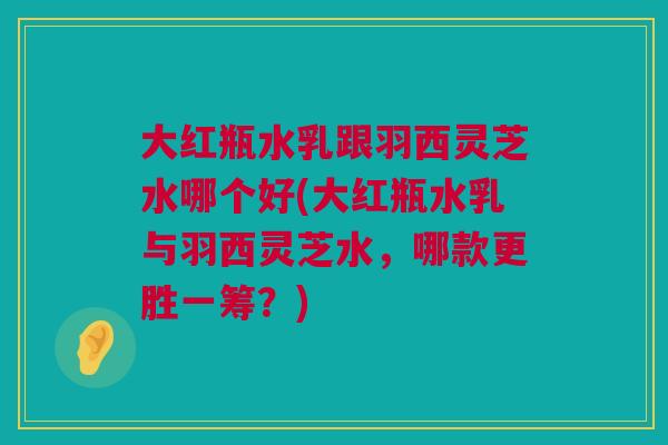 大红瓶水乳跟羽西灵芝水哪个好(大红瓶水乳与羽西灵芝水，哪款更胜一筹？)
