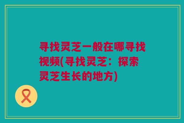寻找灵芝一般在哪寻找视频(寻找灵芝：探索灵芝生长的地方)