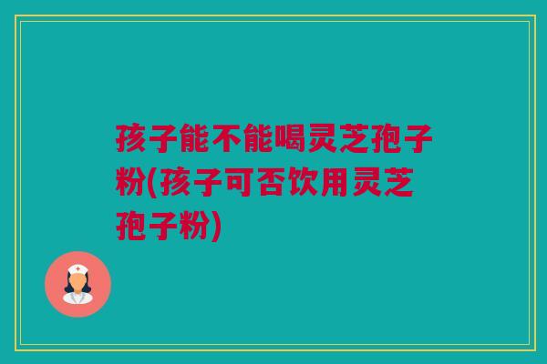 孩子能不能喝灵芝孢子粉(孩子可否饮用灵芝孢子粉)