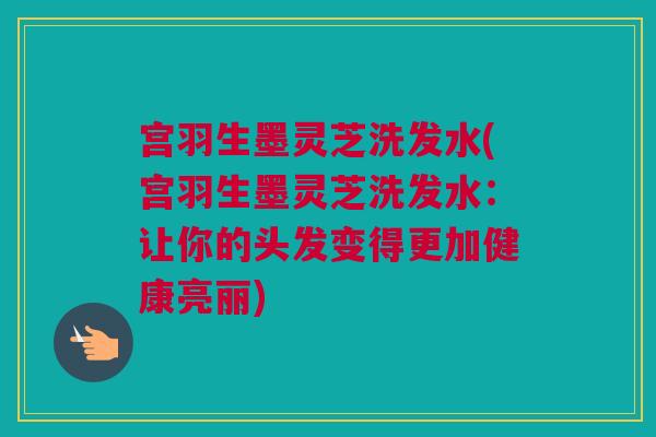 宫羽生墨灵芝洗发水(宫羽生墨灵芝洗发水:让你的头发变得更加健康亮丽) 宫羽生墨灵芝洗发水(宫羽生墨灵芝洗发水:让你的头发变得更加健康亮丽)