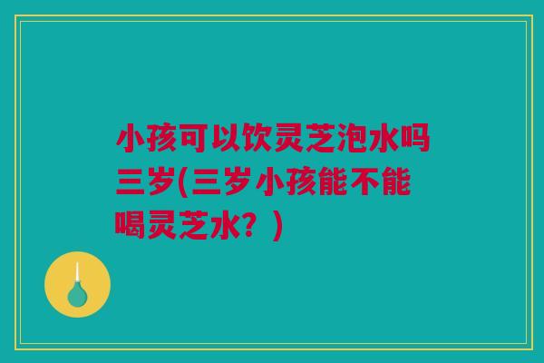 小孩可以饮灵芝泡水吗三岁(三岁小孩能不能喝灵芝水?) 小孩可以饮灵芝泡水吗三岁(三岁小孩能不能喝灵芝水?)