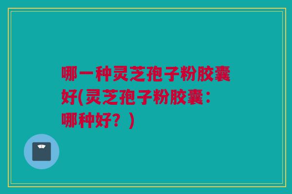 哪一种灵芝孢子粉胶囊好(灵芝孢子粉胶囊：哪种好？)