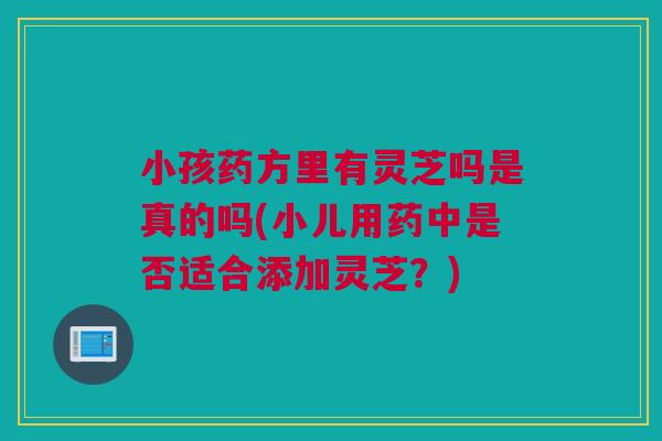 小孩药方里有灵芝吗是真的吗(小儿用药中是否适合添加灵芝？)