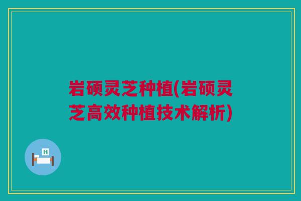 岩硕灵芝种植(岩硕灵芝高效种植技术解析)