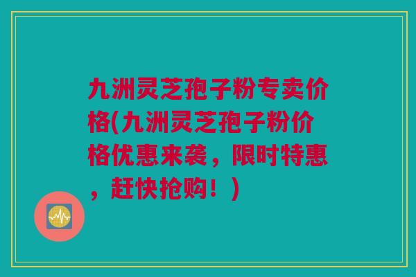 九洲灵芝孢子粉专卖价格(九洲灵芝孢子粉价格优惠来袭，限时特惠，赶快抢购！)