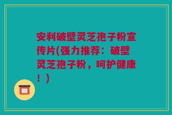 安利破壁灵芝孢子粉宣传片(强力推荐：破壁灵芝孢子粉，呵护健康！)