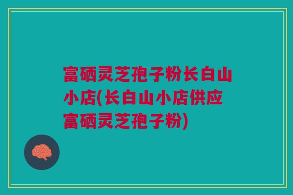 富硒灵芝孢子粉长白山小店(长白山小店供应富硒灵芝孢子粉)