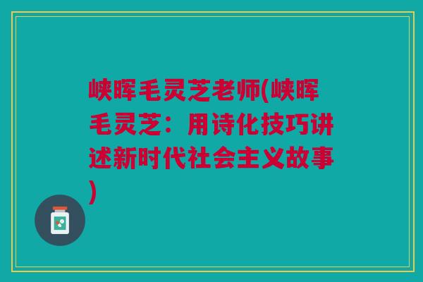 峡晖毛灵芝老师(峡晖毛灵芝：用诗化技巧讲述新时代社会主义故事)