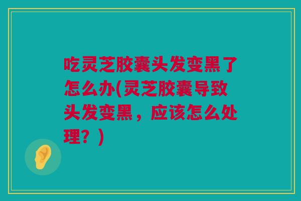 吃灵芝胶囊头发变黑了怎么办(灵芝胶囊导致头发变黑，应该怎么处理？)