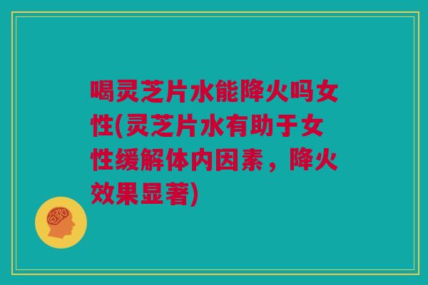 喝灵芝片水能降火吗女性(灵芝片水有助于女性缓解体内因素，降火效果显著)