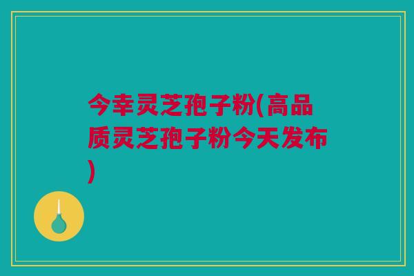 今幸灵芝孢子粉(高品质灵芝孢子粉今天发布) 今幸灵芝孢子粉(高品质灵芝孢子粉今天发布)