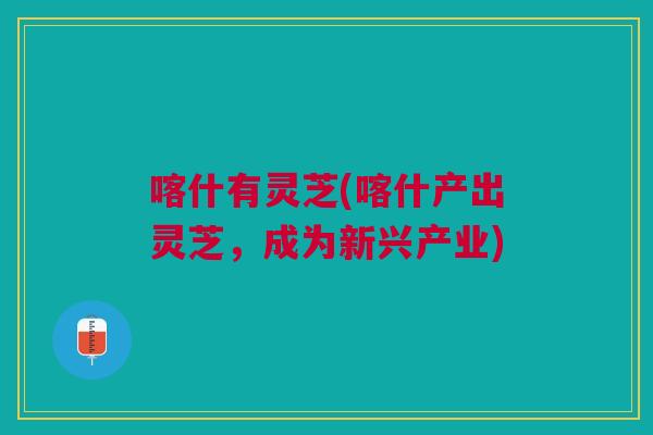 喀什有灵芝(喀什产出灵芝,成为新兴产业) 喀什有灵芝(喀什产出灵芝,成为新兴产业)
