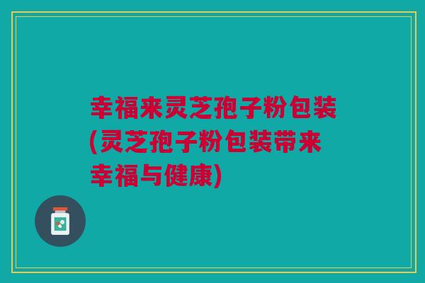 幸福来灵芝孢子粉包装(灵芝孢子粉包装带来幸福与健康) 幸福来灵芝孢子粉包装(灵芝孢子粉包装带来幸福与健康)