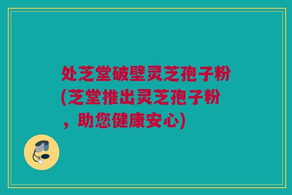 处芝堂破壁灵芝孢子粉(芝堂推出灵芝孢子粉，助您健康安心)