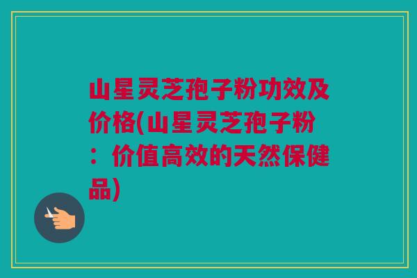 山星灵芝孢子粉功效及价格(山星灵芝孢子粉：价值高效的天然保健品)
