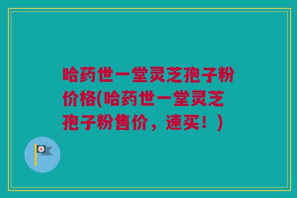 哈药世一堂灵芝孢子粉价格(哈药世一堂灵芝孢子粉售价,速买!) 哈药世一堂灵芝孢子粉价格(哈药世一堂灵芝孢子粉售价,速买!)