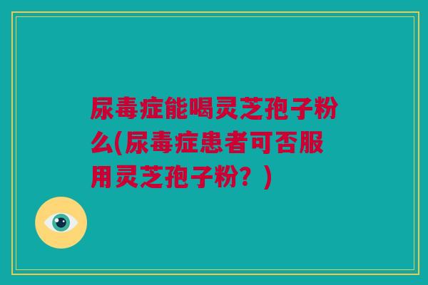 尿毒症能喝灵芝孢子粉么(尿毒症患者可否服用灵芝孢子粉？)