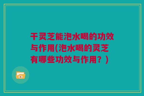 干灵芝能泡水喝的功效与作用(泡水喝的灵芝有哪些功效与作用?) 干灵芝能泡水喝的功效与作用(泡水喝的灵芝有哪些功效与作用?)