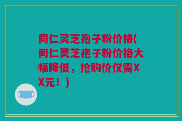 同仁灵芝孢子粉价格(同仁灵芝孢子粉价格大幅降低,抢购价仅需XX元!) 同仁灵芝孢子粉价格(同仁灵芝孢子粉价格大幅降低,抢购价仅需XX元!)