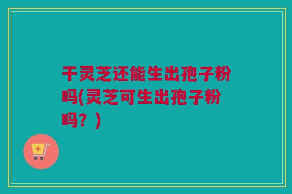 干灵芝还能生出孢子粉吗(灵芝可生出孢子粉吗?) 干灵芝还能生出孢子粉吗(灵芝可生出孢子粉吗?)