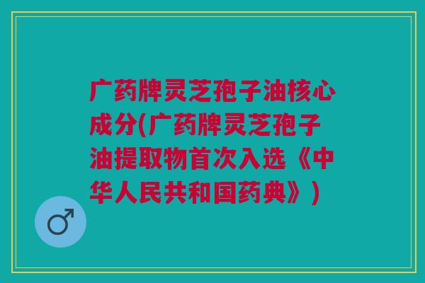 广药牌灵芝孢子油核心成分(广药牌灵芝孢子油提取物首次入选《中华人民共和国药典》) 广药牌灵芝孢子油核心成分(广药牌灵芝孢子油提取物首次入选《中华人民共和国药典》)