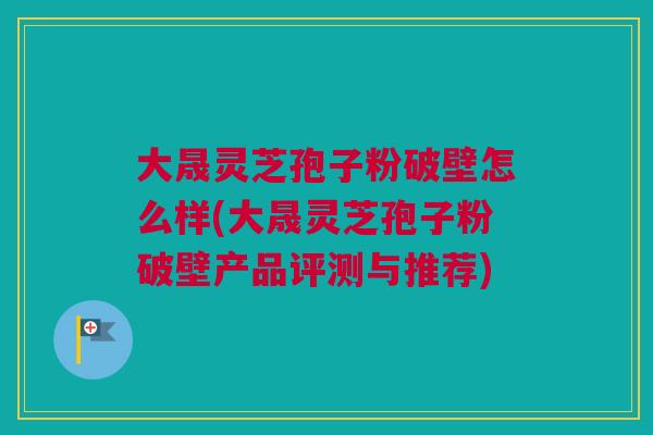 大晟灵芝孢子粉破壁怎么样(大晟灵芝孢子粉破壁产品评测与推荐) 大晟灵芝孢子粉破壁怎么样(大晟灵芝孢子粉破壁产品评测与推荐)