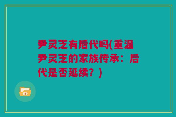尹灵芝有后代吗(重温尹灵芝的家族传承:后代是否延续?) 尹灵芝有后代吗(重温尹灵芝的家族传承:后代是否延续?)