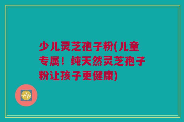 少儿灵芝孢子粉(儿童专属!纯天然灵芝孢子粉让孩子更健康) 少儿灵芝孢子粉(儿童专属!纯天然灵芝孢子粉让孩子更健康)