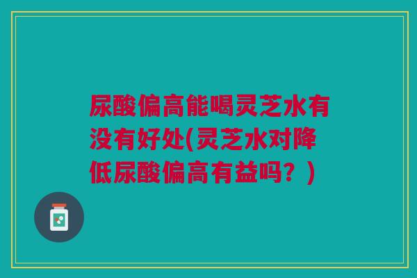 尿酸偏高能喝灵芝水有没有好处(灵芝水对降低尿酸偏高有益吗？)