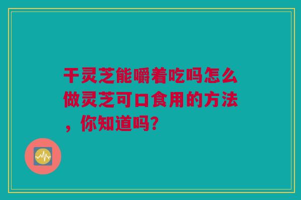 干灵芝能嚼着吃吗怎么做灵芝可口食用的方法，你知道吗？