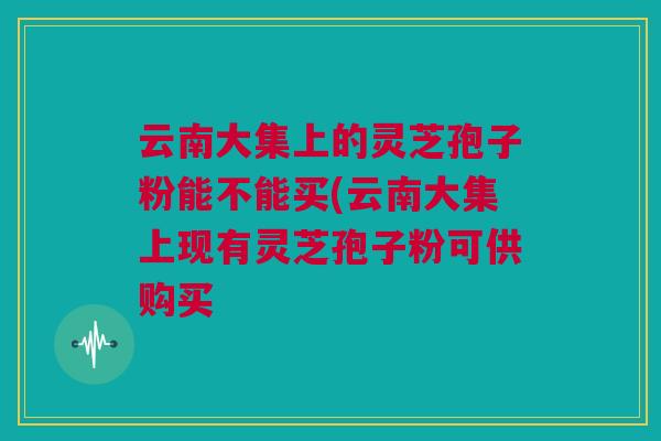 云南大集上的灵芝孢子粉能不能买(云南大集上现有灵芝孢子粉可供购买