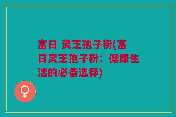 富日 灵芝孢子粉(富日灵芝孢子粉：健康生活的必备选择)