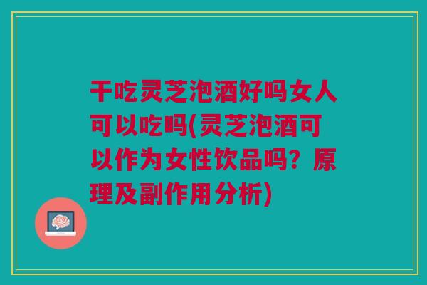 干吃灵芝泡酒好吗女人可以吃吗(灵芝泡酒可以作为女性饮品吗？原理及副作用分析)