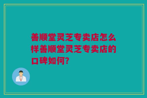 善顺堂灵芝专卖店怎么样善顺堂灵芝专卖店的口碑如何？