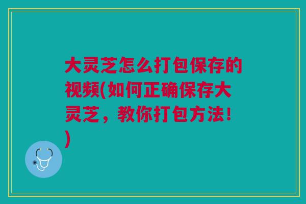 大灵芝怎么打包保存的视频(如何正确保存大灵芝，教你打包方法！)
