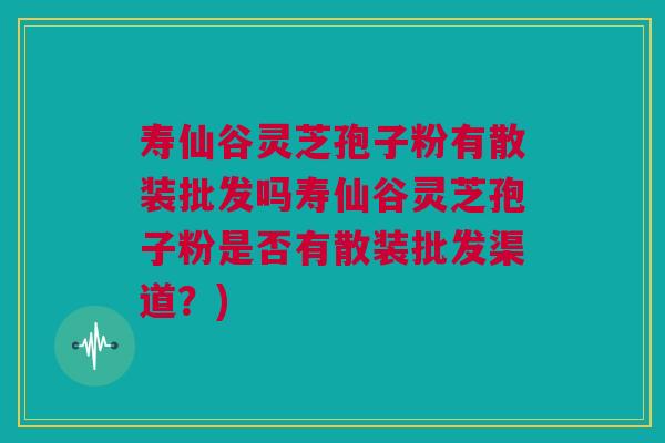 寿仙谷灵芝孢子粉有散装批发吗寿仙谷灵芝孢子粉是否有散装批发渠道？)