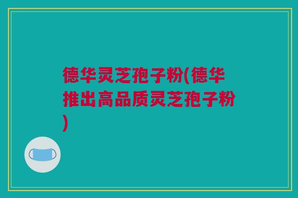 德华灵芝孢子粉(德华推出高品质灵芝孢子粉)
