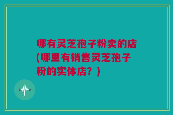 哪有灵芝孢子粉卖的店(哪里有销售灵芝孢子粉的实体店？)