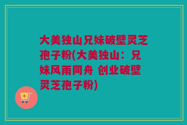 大美独山兄妹破壁灵芝孢子粉(大美独山：兄妹风雨同舟 创业破壁灵芝孢子粉)