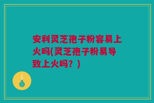 安利灵芝孢子粉容易上火吗(灵芝孢子粉易导致上火吗？)