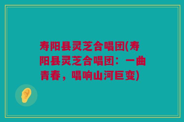 寿阳县灵芝合唱团(寿阳县灵芝合唱团：一曲青春，唱响山河巨变)