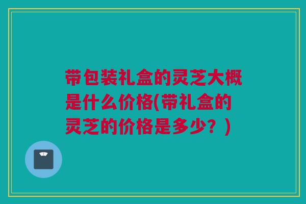 带包装礼盒的灵芝大概是什么价格(带礼盒的灵芝的价格是多少？)