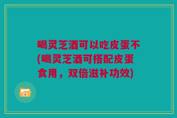 喝灵芝酒可以吃皮蛋不(喝灵芝酒可搭配皮蛋食用,双倍滋补功效) 喝灵芝酒可以吃皮蛋不(喝灵芝酒可搭配皮蛋食用,双倍滋补功效)