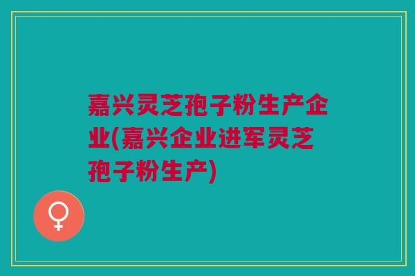 嘉兴灵芝孢子粉生产企业(嘉兴企业进军灵芝孢子粉生产) 嘉兴灵芝孢子粉生产企业(嘉兴企业进军灵芝孢子粉生产)