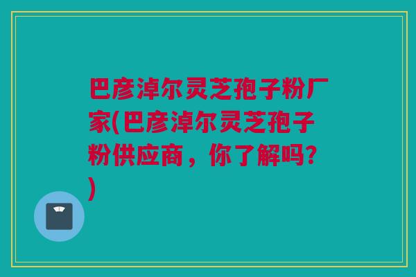 巴彦淖尔灵芝孢子粉厂家(巴彦淖尔灵芝孢子粉供应商,你了解吗?) 巴彦淖尔灵芝孢子粉厂家(巴彦淖尔灵芝孢子粉供应商,你了解吗?)