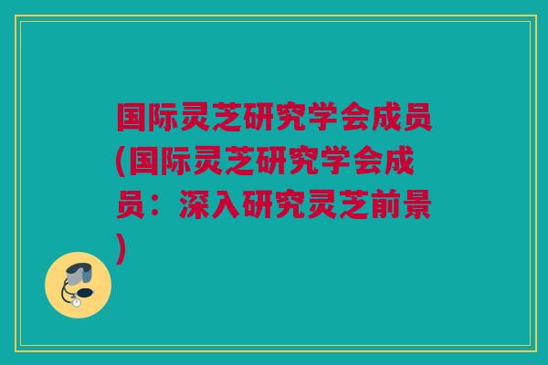 国际灵芝研究学会成员(国际灵芝研究学会成员:深入研究灵芝前景) 国际灵芝研究学会成员(国际灵芝研究学会成员:深入研究灵芝前景)