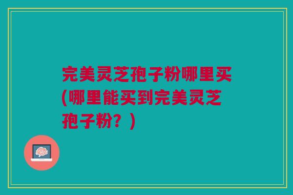 完美灵芝孢子粉哪里买(哪里能买到完美灵芝孢子粉?) 完美灵芝孢子粉哪里买(哪里能买到完美灵芝孢子粉?)