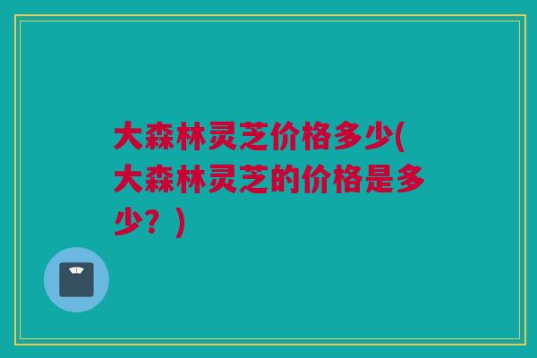 大森林灵芝价格多少(大森林灵芝的价格是多少？)