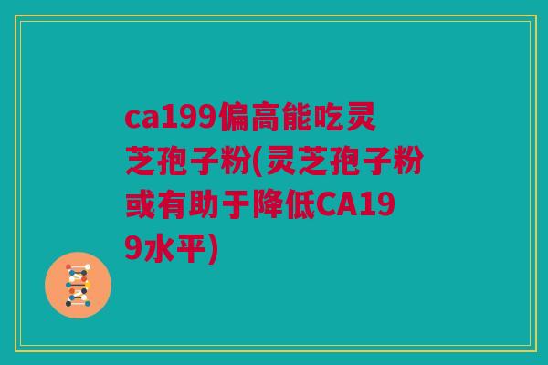 ca199偏高能吃灵芝孢子粉(灵芝孢子粉或有助于降低CA199水平) ca199偏高能吃灵芝孢子粉(灵芝孢子粉或有助于降低CA199水平)