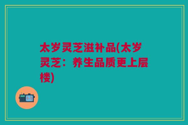 太岁灵芝滋补品(太岁灵芝:养生品质更上层楼) 太岁灵芝滋补品(太岁灵芝:养生品质更上层楼)
